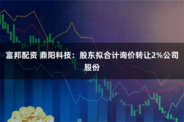 富邦配资 鼎阳科技：股东拟合计询价转让2%公司股份
