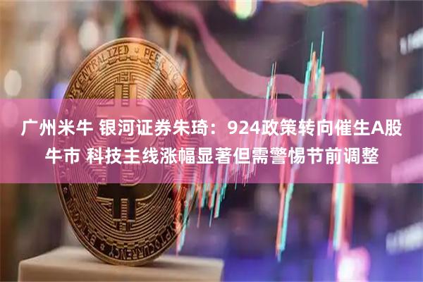广州米牛 银河证券朱琦：924政策转向催生A股牛市 科技主线涨幅显著但需警惕节前调整