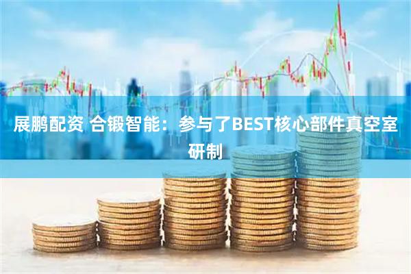 展鹏配资 合锻智能：参与了BEST核心部件真空室研制