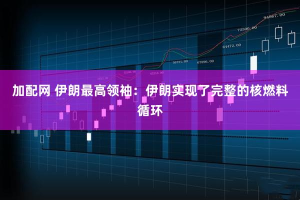 加配网 伊朗最高领袖：伊朗实现了完整的核燃料循环