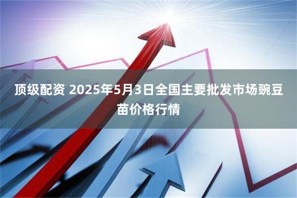 顶级配资 2025年5月3日全国主要批发市场豌豆苗价格行情