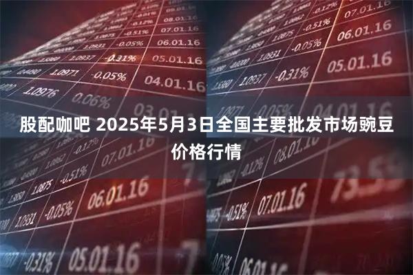 股配咖吧 2025年5月3日全国主要批发市场豌豆价格行情