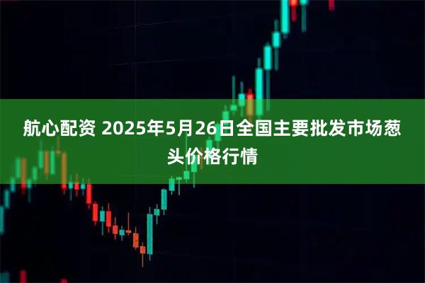 航心配资 2025年5月26日全国主要批发市场葱头价格行情