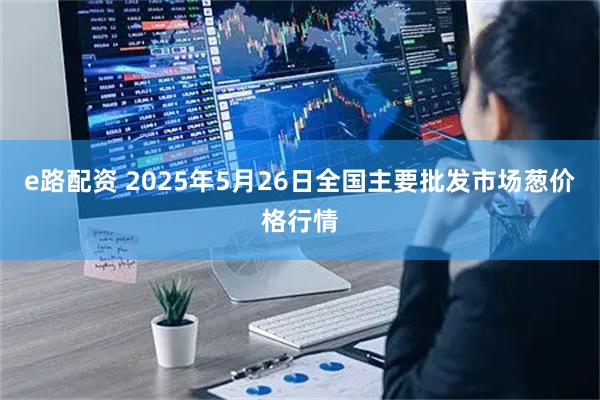 e路配资 2025年5月26日全国主要批发市场葱价格行情
