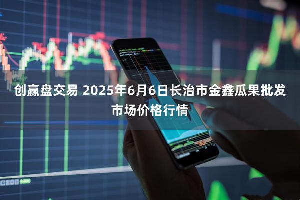 创赢盘交易 2025年6月6日长治市金鑫瓜果批发市场价格行情