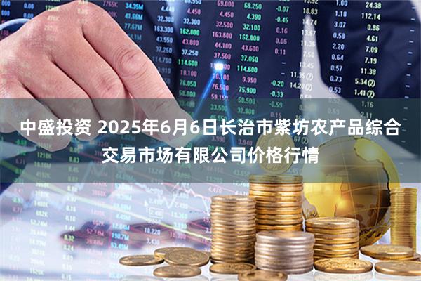 中盛投资 2025年6月6日长治市紫坊农产品综合交易市场有限公司价格行情