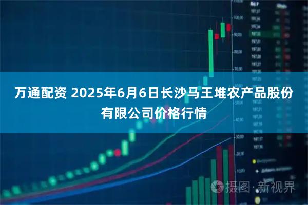 万通配资 2025年6月6日长沙马王堆农产品股份有限公司价格行情