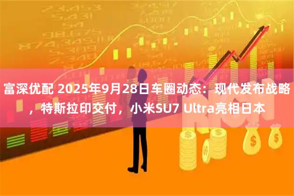 富深优配 2025年9月28日车圈动态：现代发布战略，特斯拉印交付，小米SU7 Ultra亮相日本