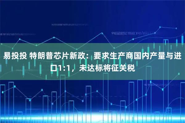 易投投 特朗普芯片新政：要求生产商国内产量与进口1:1，未达标将征关税