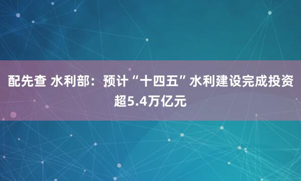 配先查 水利部：预计“十四五”水利建设完成投资超5.4万亿元
