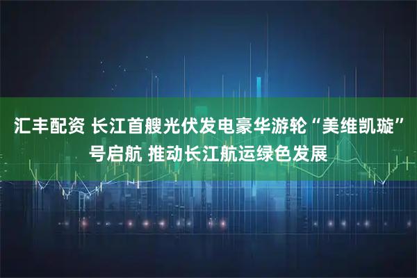 汇丰配资 长江首艘光伏发电豪华游轮“美维凯璇”号启航 推动长江航运绿色发展