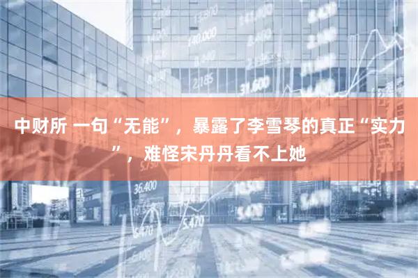中财所 一句“无能”，暴露了李雪琴的真正“实力”，难怪宋丹丹看不上她