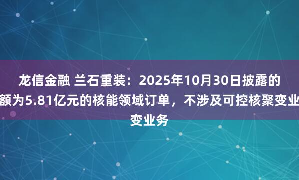 龙信金融 兰石重装：2025年10月30日披露的金额为5.81亿元的核能领域订单，不涉及可控核聚变业务