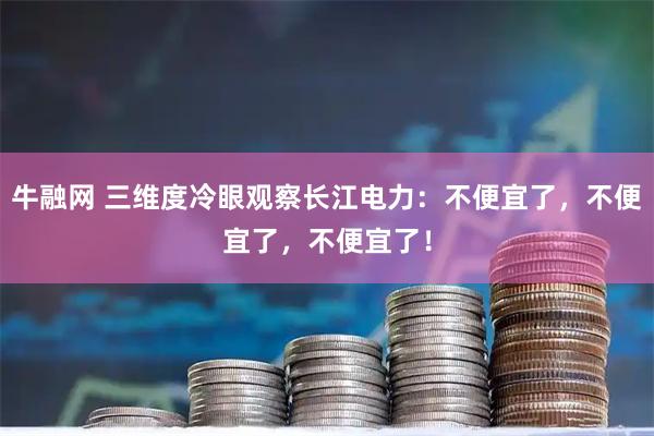 牛融网 三维度冷眼观察长江电力：不便宜了，不便宜了，不便宜了！
