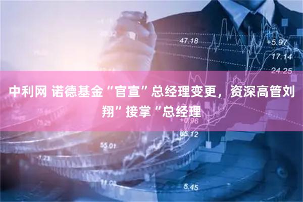 中利网 诺德基金“官宣”总经理变更，资深高管刘翔”接掌“总经理
