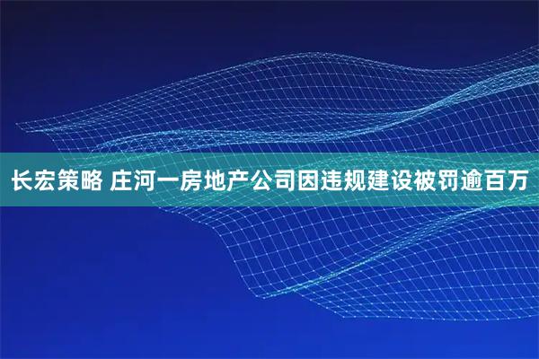 长宏策略 庄河一房地产公司因违规建设被罚逾百万