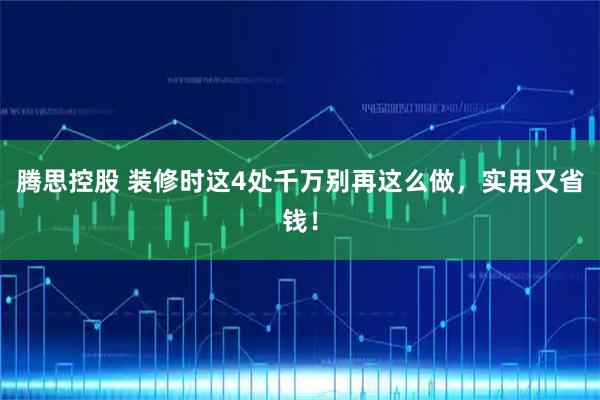 腾思控股 装修时这4处千万别再这么做，实用又省钱！