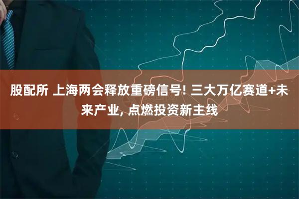 股配所 上海两会释放重磅信号! 三大万亿赛道+未来产业, 点燃投资新主线