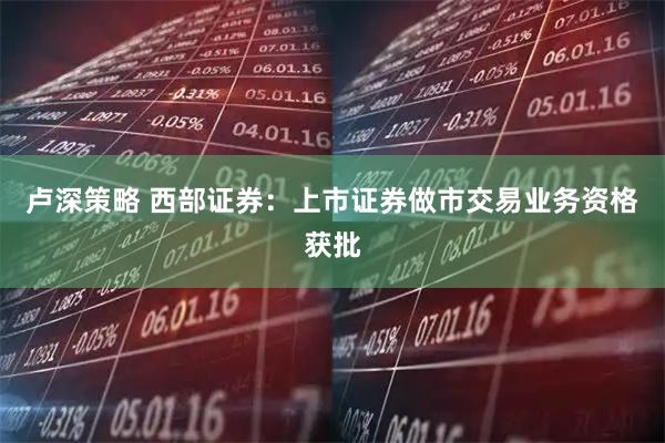 卢深策略 西部证券：上市证券做市交易业务资格获批