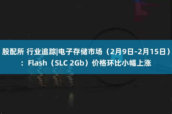 股配所 行业追踪|电子存储市场（2月9日-2月15日）：Flash（SLC 2Gb）价格环比小幅上涨