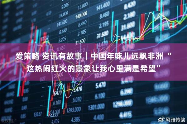 爱策略 资讯有故事｜中国年味儿远飘非洲 “这热闹红火的景象让我心里满是希望”