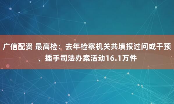 广信配资 最高检：去年检察机关共填报过问或干预、插手司法办案活动16.1万件