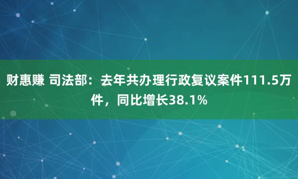 财惠赚 司法部：去年共办理行政复议案件111.5万件，同比增长38.1%