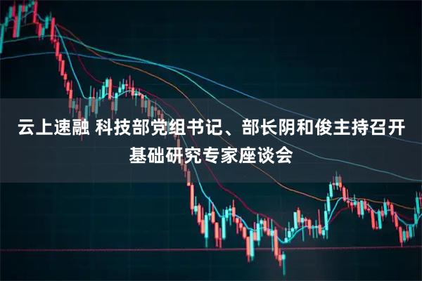云上速融 科技部党组书记、部长阴和俊主持召开基础研究专家座谈会