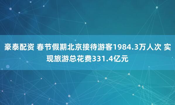 豪泰配资 春节假期北京接待游客1984.3万人次 实现旅游总花费331.4亿元