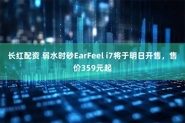 长红配资 弱水时砂EarFeel i7将于明日开售，售价359元起