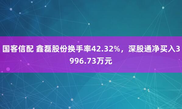 国客信配 鑫磊股份换手率42.32%，深股通净买入3996.73万元