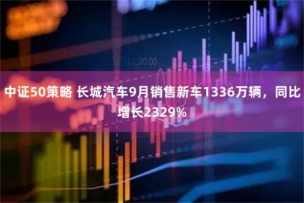 中证50策略 长城汽车9月销售新车1336万辆，同比增长2329%