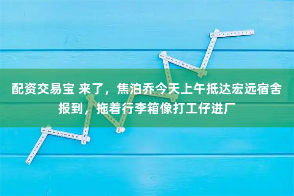 配资交易宝 来了，焦泊乔今天上午抵达宏远宿舍报到，拖着行李箱像打工仔进厂