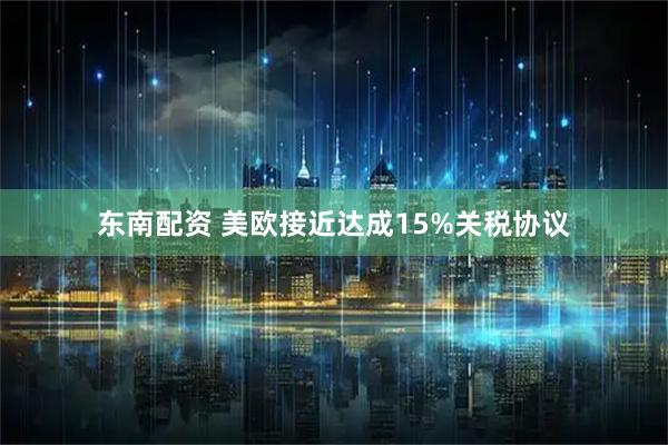 东南配资 美欧接近达成15%关税协议