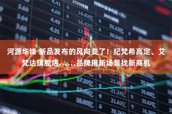 河源华锋 新品发布的风向变了！纪梵希高定、艾梵达旗舰店……品牌用新场景找新商机