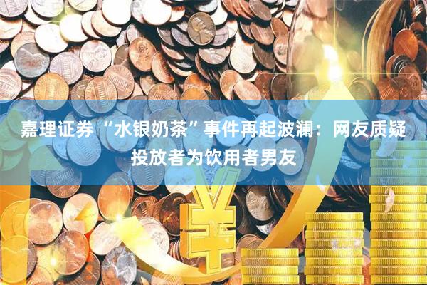嘉理证券 “水银奶茶”事件再起波澜：网友质疑投放者为饮用者男友