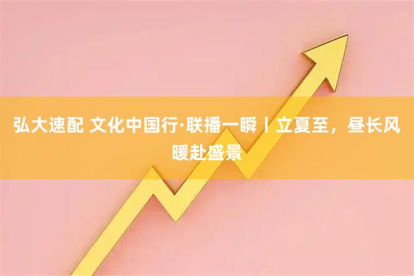 弘大速配 文化中国行·联播一瞬丨立夏至，昼长风暖赴盛景