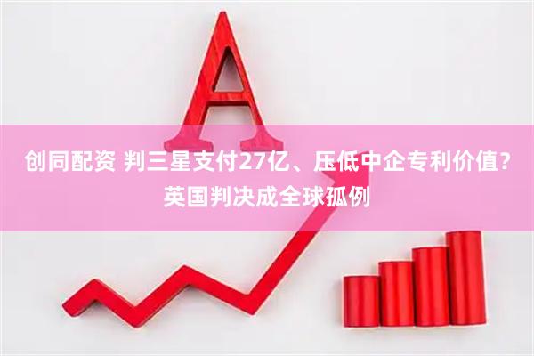 创同配资 判三星支付27亿、压低中企专利价值？英国判决成全球孤例